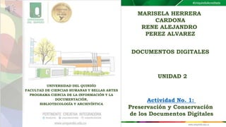 MARISELA HERRERA
CARDONA
RENE ALEJANDRO
PEREZ ALVAREZ
UNIVERSIDAD DEL QUINDÍO
FACULTAD DE CIENCIAS HUMANAS Y BELLAS ARTES
PROGRAMA CIENCIA DE LA INFORMACIÓN Y LA
DOCUMENTACIÓN,
BIBLIOTECOLOGÍA Y ARCHIVÍSTICA
DOCUMENTOS DIGITALES
UNIDAD 2
Actividad No. 1:
Preservación y Conservación
de los Documentos Digitales
 
