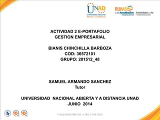 ACTIVIDAD 2 E-PORTAFOLIO
GESTION EMPRESARIAL
BIANIS CHINCHILLA BARBOZA
COD: 36572101
GRUPO: 201512_48
SAMUEL ARMANDO SANCHEZ
Tutor
UNIVERSIDAD NACIONAL ABIERTA Y A DISTANCIA UNAD
JUNIO 2014
FI-GQ-GCMU-004-015 V. 001-17-04-2013
 