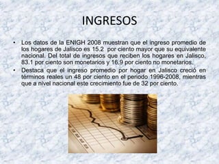 INGRESOS
• Los datos de la ENIGH 2008 muestran que el ingreso promedio de
los hogares de Jalisco es 15.2 por ciento mayor que su equivalente
nacional. Del total de ingresos que reciben los hogares en Jalisco,
83.1 por ciento son monetarios y 16.9 por ciento no monetarios.
• Destaca que el ingreso promedio por hogar en Jalisco creció en
términos reales un 48 por ciento en el periodo 1996-2008, mientras
que a nivel nacional este crecimiento fue de 32 por ciento.
 