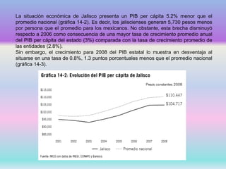 La situación económica de Jalisco presenta un PIB per cápita 5.2% menor que el
promedio nacional (gráfica 14-2). Es decir, los jaliscienses generan 5,730 pesos menos
por persona que el promedio para los mexicanos. No obstante, esta brecha disminuyó
respecto a 2006 como consecuencia de una mayor tasa de crecimiento promedio anual
del PIB per cápita del estado (3%) comparada con la tasa de crecimiento promedio de
las entidades (2.8%).
Sin embargo, el crecimiento para 2008 del PIB estatal lo muestra en desventaja al
situarse en una tasa de 0.8%, 1.3 puntos porcentuales menos que el promedio nacional
(gráfica 14-3).
 