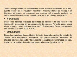 Jalisco alberga una de las ciudades con mayor actividad económica en el país,
cuenta con uno de los “clusters” industriales más importantes de México y, en
términos generales, se encuentra por encima del promedio nacional en
indicadores de infraestructura, cobertura de servicios básicos y educación
• Fortalezas
Una de las mayores fortalezas del estado de Jalisco es la alta calidad de la
información presentada en su presupuesto de egresos. Por esta razón, ocupa
el primer puesto en el Índice de Información Presupuestal Estatal por segundo
año consecutivo (años 2009 y 2010).
• Debilidades
Como la mayoría de las entidades del país, la deuda pública del estado de
Jalisco está respaldada totalmente con participaciones federales. El
elevado saldo de la deuda y la deficiente recaudación de ingresos propios,
limitan la capacidad de endeudamiento del estado (gráfica 14-13).
 