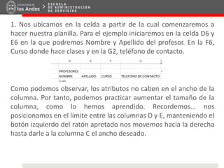 1. Nos ubicamos en la celda a partir de la cual comenzaremos a
hacer nuestra planilla. Para el ejemplo iniciaremos en la celda D6 y
E6 en la que podremos Nombre y Apellido del profesor. En la F6,
Curso donde hace clases y en la G2, teléfono de contacto.
Como podemos observar, los atributos no caben en el ancho de la
columna. Por tanto, podemos practicar aumentar el tamaño de la
columna, como lo hemos aprendido. Recordemos... nos
posicionamos en el límite entre las columnas D y E, manteniendo el
botón izquierdo del ratón apretado nos movemos hacia la derecha
hasta darle a la columna C el ancho deseado.
 