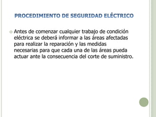  Antes de comenzar cualquier trabajo de condición
eléctrica se deberá informar a las áreas afectadas
para realizar la reparación y las medidas
necesarias para que cada una de las áreas pueda
actuar ante la consecuencia del corte de suministro.
 