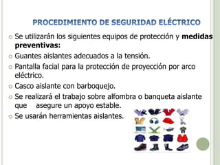  Se utilizarán los siguientes equipos de protección y medidas
preventivas:
 Guantes aislantes adecuados a la tensión.
 Pantalla facial para la protección de proyección por arco
eléctrico.
 Casco aislante con barboquejo.
 Se realizará el trabajo sobre alfombra o banqueta aislante
que asegure un apoyo estable.
 Se usarán herramientas aislantes.
 