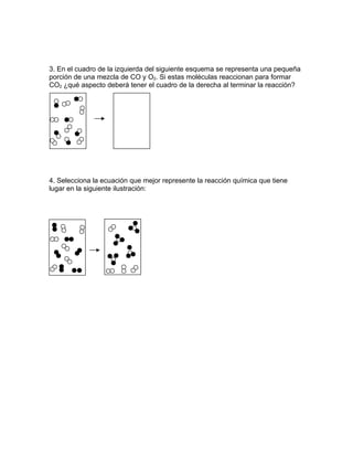 3. En el cuadro de la izquierda del siguiente esquema se representa una pequeña
porción de una mezcla de CO y O2. Si estas moléculas reaccionan para formar
CO2 ¿qué aspecto deberá tener el cuadro de la derecha al terminar la reacción?




4. Selecciona la ecuación que mejor represente la reacción química que tiene
lugar en la siguiente ilustración:
 