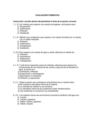 EVALUACIÓN FORMATIVA


Instrucción: escribe dentro del paréntesis la letra de la opción correcta.
1. ( D ) Un método para separar una mezcla homogénea de líquidos seria:
     a) Decantación
     b) Sublimación
     c) Filtración
     d) Destilación

2. ( A ) Método que emplearías para separar una mezcla formada por un líquido
         con un sólido insoluble:
      a) Filtración
      b) Sublimación
      c) Cristalización
      d) Destilación

3. ( B ) Para separar una mezcla de agua y aceite utilizarías el método de:
      a) Filtración
      b) Decantación
      c) Sublimación
      d) Cristalización

4. ( D ) Cuál de los siguientes pares de métodos utilizarías para separar los
       componentes de una mezcla de sal, azufre y agua (la sal se disuelve en
       agua, el azufre no):
      a) Imantación y filtración
      b) Evaporación y centrifugación
      c) Decantación e imantación
      d) Filtración y evaporación

5. ( C ) Elige la opción que contenga la característica de un cambio físico:
      a) No cambia la naturaleza intima de la materia.
      b) La cantidad de materia no se conserva.
      c) La naturaleza íntima de las sustancias sufren transformación.
      d) Las sustancias no conservan sus propiedades.

6. ( B ) Los estados físicos que encontramos durante la ebullición del agua son:
      a) Líquido
      b) Líquido y gaseoso
      c) Sólido, líquido y gaseoso
      d) Sólido y líquido
 