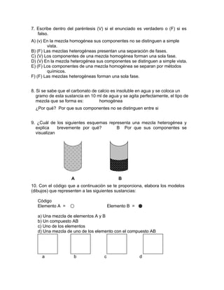 7. Escribe dentro del paréntesis (V) si el enunciado es verdadero o (F) si es
   falso.
A) (v) En la mezcla homogénea sus componentes no se distinguen a simple
        vista.
B) (F) Las mezclas heterogéneas presentan una separación de fases.
C) (V) Los componentes de una mezcla homogénea forman una sola fase.
D) (V) En la mezcla heterogénea sus componentes se distinguen a simple vista.
E) (F) Los componentes de una mezcla homogénea se separan por métodos
        químicos.
F) (F) Las mezclas heterogéneas forman una sola fase.


8. Si se sabe que el carbonato de calcio es insoluble en agua y se coloca un
   gramo de esta sustancia en 10 ml de agua y se agita perfectamente, el tipo de
   mezcla que se forma es:         homogénea
  ¿Por qué? Por que sus componentes no se distinguen entre si


9. ¿Cuál de los siguientes esquemas representa una mezcla heterogénea y
  explica    brevemente por qué?        B Por que sus componentes se
  visualizan




                    A                         B
10. Con el código que a continuación se te proporciona, elabora los modelos
(dibujos) que representen a las siguientes sustancias:

   Código
   Elemento A =                          Elemento B =

   a) Una mezcla de elementos A y B
   b) Un compuesto AB
   c) Uno de los elementos
   d) Una mezcla de uno de los elemento con el compuesto AB




     a               b               c                  d
 
