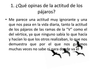 1. ¿Qué opinas de la actitud de los
               pájaros?
• Me parece una actitud muy ignorante y una
  que nos pasa en la vida diaria, tanto la actitud
  de los pájaros de las ramas de la “V” como el
  del vértice, ya que ninguno sabía lo que hacía
  y hacían lo que los otros realizaban, lo que nos
  demuestra que por el que nos guiamos
  muchas veces no sabe ni para donde va el
 