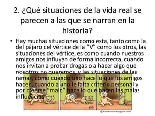 2. ¿Qué situaciones de la vida real se
   parecen a las que se narran en la
               historia?
• Hay muchas situaciones como esta, tanto como la
  del pájaro del vértice de la “V” como los otros, las
  situaciones del vértice, es como cuando nuestros
  amigos nos influyen de forma incorrecta, cuando
  nos invitan a probar drogas o a hacer algo que
  nosotros no queremos, y las situaciones de las
  ramas, como cuando uno hace lo que los amigos
  hacen, cuando a uno le falta criterio personal y
  por creerse “malo” hace lo que hacen las malas
  influencias
 