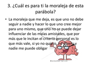 3. ¿Cuál es para ti la moraleja de esta
               parábola?
• La moraleja que me deja, es que uno no debe
  seguir a nadie y hacer lo que uno cree mejor
  para uno mismo, que uno no se puede dejar
  influenciar de las malas amistades, que por
  más que le incitan el criterio personal es lo
  que más vale, si yo no quiero, no quiero y
  nadie me puede obligar
 