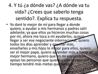 4. Y tú ¿a dónde vas? ¿A dónde va tu
    vida? ¿Crees que saberlo tenga
     sentido?. Explica tu respuesta.
• Yo daré lo mejor de mí para llegar a donde
  quiero, a ayudar a mis hermanos y padres salir
  adelante; ya que ellos ya hicieron muchas cosas
  por mí, ahora me toca a mí ayudarlos, quiero
  llegar a ser ese negociante internacional, quiero
  todos los días aprender y enseñar más,
  enseñarles a mis hijos lo mejor para ellos, quiero
  ser el mejor papá, quiero aprender más a hacer el
  mejor hermano, quiero que en mi encuentren
  apoyo las personas que quiero y con el paso del
  tiempo tendré más metas que cumplir
 