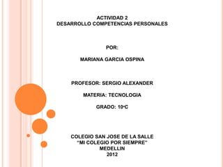 ACTIVIDAD 2
DESARROLLO COMPETENCIAS PERSONALES



               POR:

       MARIANA GARCIA OSPINA



    PROFESOR: SERGIO ALEXANDER

        MATERIA: TECNOLOGIA

            GRADO: 10ºC




    COLEGIO SAN JOSE DE LA SALLE
      “MI COLEGIO POR SIEMPRE”
              MEDELLIN
                2012
 