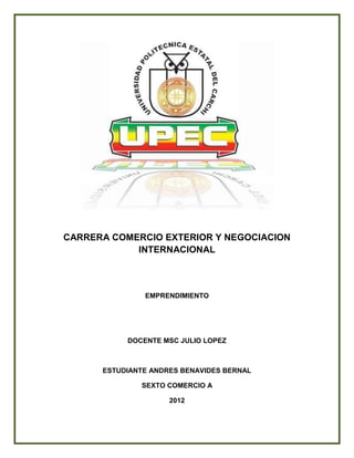 CARRERA COMERCIO EXTERIOR Y NEGOCIACION
            INTERNACIONAL



               EMPRENDIMIENTO




           DOCENTE MSC JULIO LOPEZ



      ESTUDIANTE ANDRES BENAVIDES BERNAL

              SEXTO COMERCIO A

                     2012
 