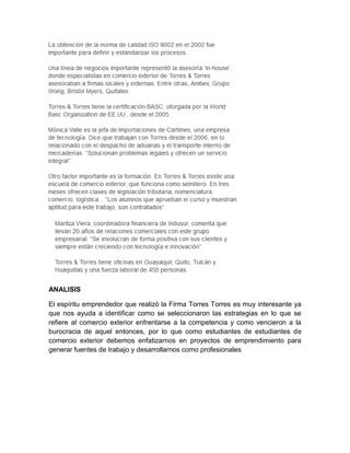 ANALISIS

El espíritu emprendedor que realizó la Firma Torres Torres es muy interesante ya
que nos ayuda a identificar como se seleccionaron las estrategias en lo que se
refiere al comercio exterior enfrentarse a la competencia y como vencieron a la
burocracia de aquel entonces, por lo que como estudiantes de estudiantes de
comercio exterior debemos enfatizarnos en proyectos de emprendimiento para
generar fuentes de trabajo y desarrollarnos como profesionales
 