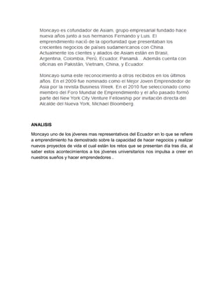ANALISIS

Moncayo uno de los jóvenes mas representativos del Ecuador en lo que se refiere
a emprendimiento ha demostrado sobre la capacidad de hacer negocios y realizar
nuevos proyectos de vida el cual están los retos que se presentan día tras día, al
saber estos acontecimientos a los jóvenes universitarios nos impulsa a creer en
nuestros sueños y hacer emprendedores .
 