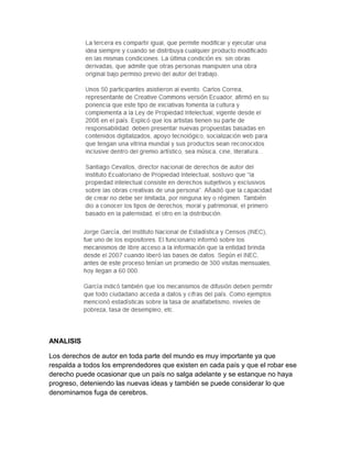 ANALISIS

Los derechos de autor en toda parte del mundo es muy importante ya que
respalda a todos los emprendedores que existen en cada país y que el robar ese
derecho puede ocasionar que un país no salga adelante y se estanque no haya
progreso, deteniendo las nuevas ideas y también se puede considerar lo que
denominamos fuga de cerebros.
 