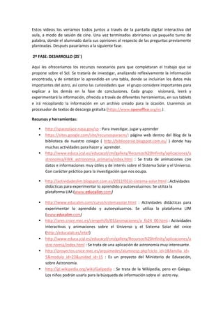 Estos videos los veríamos todos juntos a través de la pantalla digital interactiva del aula, a modo de sesión de cine. Una vez terminados abriríamos un pequeño turno de palabra, donde el alumnado daría sus opiniones al respecto de las preguntas previamente planteadas. Después pasaríamos a la siguiente fase. 
2º FASE: DESARROLLO (25´) 
Aquí les ofreceríamos los recursos necesarios para que completaran el trabajo que se propone sobre el Sol. Se trataría de investigar, analizando reflexivamente la información encontrada, y de sintetizar lo aprendido en una tabla, donde se incluirían los datos más importantes del astro, así como las curiosidades que el grupo considere importantes para explicar a los demás en la fase de conclusiones. Cada grupo visionará, leerá y experimentará la información, ofrecida a través de diferentes herramientas, en sus tablets e irá recopilando la información en un archivo creado para la ocasión. Usaremos un procesador de textos de descarga gratuita (https://www.openoffice.org/es ). 
Recursos y herramientas: 
 http://spaceplace.nasa.gov/sp : Para investigar, jugar y aprender 
 https://sites.google.com/site/recursosparacm/: página web dentro del Blog de la biblioteca de nuestro colegio ( http://bibliocervo.blogspot.com.es/ ) donde hay muchas actividades para hacer y aprender. 
 http://www.educa.jcyl.es/educacyl/cm/gallery/Recursos%20Infinity/aplicaciones/astronomia/FWK_astronomia_primaria/index.html : Se trata de animaciones con datos e informaciones muy útiles y de interés sobre el Sistema Solar y el Universo. Con carácter práctico para la investigación que nos ocupa. 
 http://actividadeslim.blogspot.com.es/2012/02/o-sistema-solar.html : Actividades didácticas para experimentar lo aprendido y autoevaluarnos. Se utiliza la plataforma LIM (www.educalim.com) 
 http://www.educalim.com/curso/sistemasolar.html : Actividades didácticas para experimentar lo aprendido y autoevaluarnos. Se utiliza la plataforma LIM (www.educalim.com) 
 http://ares.cnice.mec.es/ciengehi/b/03/animaciones/a_fb24_00.html : Actividades interactivas y animaciones sobre el Universo y el Sistema Solar del cnice (http://educalab.es/intef) 
 http://www.educa.jcyl.es/educacyl/cm/gallery/Recursos%20Infinity/aplicaciones/astro nomia/index.html : Se trata de una aplicación de astronomía muy interesante. 
 http://proyectos.cnice.mec.es/arquimedes/alumnosp.php?ciclo_id=1&familia_id= 5&modulo_id=23&unidad_id=15 : Es un proyecto del Ministerio de Educación, sobre Astronomía. 
 http://gl.wikipedia.org/wiki/Galipedia : Se trata de la Wikipedia, pero en Galego. Los niños podrán usarla para la búsqueda de información sobre el astro rey.  