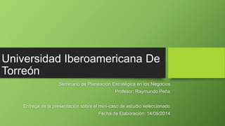 Universidad Iberoamericana De 
Torreón 
Seminario de Planeación Estratégica en los Negocios 
Profesor: Raymundo Peña 
Entrega de la presentación sobre el mini-caso de estudio seleccionado 
Fecha de Elaboración: 14/09/2014 
 