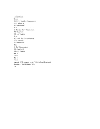 Leer (Salario)
Inicio
Si (Ts>= 1) y (Ts<=5) entonces;
AF= Salario*A
SF= AF+Salario
Si no
Si (Ts>5) y (Ts<=10) entonces
AF= Salario*5
SF= AF+Salario
Si no
Si(Ts>10) y (Ts<=20)entonces;
AF= Salario*C
SF= AF+Salario
Sino
Si (Ts>20) entonces;
AF= Salario*D
SF= AF+Salario
Fin si
Fin si
Fin si
Fin si
Imprimir (´´El aumento es de :´´,AF,´´del sueldo actual);
Imprimir (´´Sueldo Final:´´,SF);
Fin
 