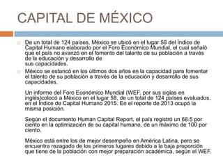 CAPITAL DE MÉXICO
 De un total de 124 países, México se ubicó en el lugar 58 del Índice de
Capital Humano elaborado por el Foro Económico Mundial, el cual señaló
que el país no avanzó en el fomento del talento de su población a través
de la educación y desarrollo de
sus capacidades.
 México se estancó en los últimos dos años en la capacidad para fomentar
el talento de su población a través de la educación y desarrollo de sus
capacidades.
Un informe del Foro Económico Mundial (WEF, por sus siglas en
inglés)colocó a México en el lugar 58, de un total de 124 países evaluados,
en el Índice de Capital Humano 2015. En el reporte de 2013 ocupó la
misma posición.
Según el documento Human Capital Report, el país registró un 68.5 por
ciento en la optimización de su capital humano, de un máximo de 100 por
ciento.
México está entre los de mejor desempeño en América Latina, pero se
encuentra rezagado de los primeros lugares debido a la baja proporción
que tiene de la población con mejor preparación académica, según el WEF.
 
