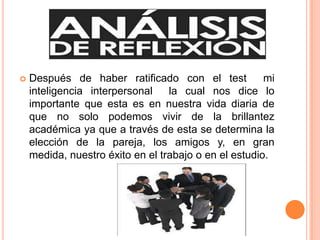 

Después de haber ratificado con el test
mi
inteligencia interpersonal
la cual nos dice lo
importante que esta es en nuestra vida diaria de
que no solo podemos vivir de la brillantez
académica ya que a través de esta se determina la
elección de la pareja, los amigos y, en gran
medida, nuestro éxito en el trabajo o en el estudio.

 