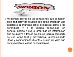 

Mi opinión acerca de las conexiones que se hacen
en la red estoy de acuerdo que estas brindaran una
excelente oportunidad tanto al maestro como a los
aprendices y a la misma comunidad en
general, debido a que el gran flujo de información
que se mueve a través de ella se lograra compartir
de una forma fácil y provechosa, intercambiando
ideas y compartiendo distintos puntos de vista que
enriquecerán nuestros conocimientos.

 