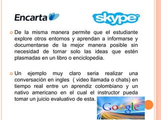 

De la misma manera permite que el estudiante
explore otros entornos y aprendan a informarse y
documentarse de la mejor manera posible sin
necesidad de tomar solo las ideas que estén
plasmadas en un libro o enciclopedia.



Un ejemplo muy claro seria realizar una
conversación en ingles ( video llamada o chats) en
tiempo real entre un aprendiz colombiano y un
nativo americano en el cual el instructor pueda
tomar un juicio evaluativo de esta.

 