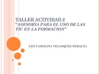 TALLER ACTIVIDAD 2
“ASESORIA PARA EL USO DE LAS
TIC EN LA FORMACION”
LEO CAROLINA VELASQUEZ PERALTA
 