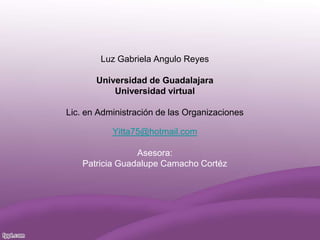 Luz Gabriela Angulo Reyes
Universidad de Guadalajara
Universidad virtual
Lic. en Administración de las Organizaciones
Yitta75@hotmail.com
Asesora:
Patricia Guadalupe Camacho Cortéz
 