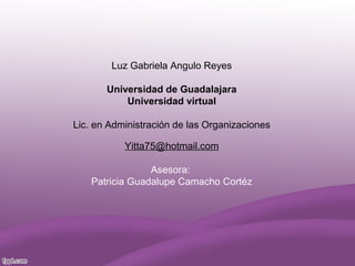 Luz Gabriela Angulo Reyes
Universidad de Guadalajara
Universidad virtual
Lic. en Administración de las Organizaciones
Yitta75@hotmail.com
Asesora:
Patricia Guadalupe Camacho Cortéz
 