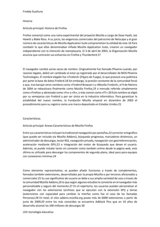 Freddy Guañuna
UCE tecnología educativa
Historia
Artículo principal: Historia de Firefox
Firefox comenzó como una rama experimental del proyecto Mozilla a cargo de Dave Hyatt, Joe
Hewitt y Blake Ross. A su juicio, las exigencias comerciales del patrocinio de Netscape y el gran
número de características de Mozilla Application Suite comprometían la utilidad de este.16 Para
combatir lo que ellos denominaban inflada Mozilla Application Suite, crearon un navegador
independiente con la intención de reemplazarla. El 3 de abril de 2003, la Organización Mozilla
anuncia que centrarán sus esfuerzos en Firefox y Thunderbird.17
El navegador cambió varias veces de nombre. Originalmente fue llamado Phoenix cuando, por
razones legales, debió ser cambiado al estar ya registrado por el desarrollador de BIOS Phoenix
Technologies. El nombre elegido fue «Firebird» (Pájaro de Fuego), lo que provocó una polémica
por parte la base de datos Firebird.18 Sin embargo, la presión constante de la comunidad forzó
a que, tras barajar otros nombres como «Firebird Browser» y «Mozilla Firebird», el 9 de febrero
de 2004 se rebautizara finalmente como Mozilla Firefox,19 a menudo referido simplemente
como «Firefox» y abreviado como «Fx» o «fx», o más común como «FF».20 Este nombre se eligió
por su semejanza con Firebird y por ser único en la industria informática. Para garantizar la
estabilidad del nuevo nombre, la Fundación Mozilla empezó en diciembre de 2003 el
procedimiento para su registro como una marca depositada en Estados Unidos.21
Características
Artículo principal: Anexo:Características de Mozilla Firefox
Entre sus características incluyen la tradicional navegación por pestañas,22 corrector ortográfico
(que puede ser incluido vía Mozilla Addons), búsqueda progresiva, marcadores dinámicos, un
administrador de descargas, lector RSS, navegación privada, navegación con georreferenciación,
aceleración mediante GPU,23 e integración del motor de búsqueda que desee el usuario.
Además, se puede instalar tanto sin conexión como también online desde la página web, este
último es utilizado para descargar los componentes de segundo plano, ideal para para equipos
con conexiones mínimas.24
Como elemento representativo, se pueden añadir funciones a través de complementos,
llamados también extensiones, desarrollados por la propia Mozilla o por terceros aficionados y
comerciales.25 Su uso significativo de usuario se debe a sus amplia variedad de usos a traves de
la comunidad Mozilla Addons,26 lo que según algunos estudios lo convierte en el navegador más
personalizable y seguro del momento.27 En el repertorio, los usuarios pueden personalizar el
navegador con las extensiones (archivos que se ejecutan con la extensión XPI) y temas
(extensiones con capacidad para cambiar la interfaz como fue el caso de las llamadas
Personas).28 En total, el sitio addons.mozilla.org posee más de 6000 extensiones a partir de
junio de 2009;29 entre los más conocidos se encuentra Adblock Plus que en 10 años de
desarrollo alcanzó las 100 millones de descargas.30
 