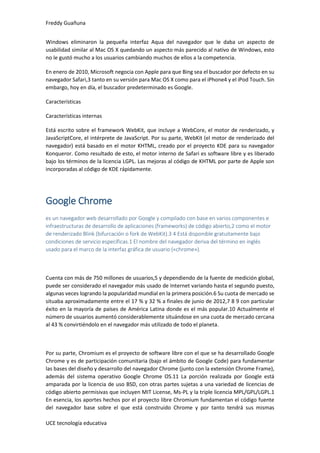 Freddy Guañuna
UCE tecnología educativa
Windows eliminaron la pequeña interfaz Aqua del navegador que le daba un aspecto de
usabilidad similar al Mac OS X quedando un aspecto más parecido al nativo de Windows, esto
no le gustó mucho a los usuarios cambiando muchos de ellos a la competencia.
En enero de 2010, Microsoft negocia con Apple para que Bing sea el buscador por defecto en su
navegador Safari,3 tanto en su versión para Mac OS X como para el iPhone4 y el iPod Touch. Sin
embargo, hoy en día, el buscador predeterminado es Google.
Características
Características internas
Está escrito sobre el framework WebKit, que incluye a WebCore, el motor de renderizado, y
JavaScriptCore, el intérprete de JavaScript. Por su parte, WebKit (el motor de renderizado del
navegador) está basado en el motor KHTML, creado por el proyecto KDE para su navegador
Konqueror. Como resultado de esto, el motor interno de Safari es software libre y es liberado
bajo los términos de la licencia LGPL. Las mejoras al código de KHTML por parte de Apple son
incorporadas al código de KDE rápidamente.
Google Chrome
es un navegador web desarrollado por Google y compilado con base en varios componentes e
infraestructuras de desarrollo de aplicaciones (frameworks) de código abierto,2 como el motor
de renderizado Blink (bifurcación o fork de WebKit).3 4 Está disponible gratuitamente bajo
condiciones de servicio específicas.1 El nombre del navegador deriva del término en inglés
usado para el marco de la interfaz gráfica de usuario («chrome»).
Cuenta con más de 750 millones de usuarios,5 y dependiendo de la fuente de medición global,
puede ser considerado el navegador más usado de Internet variando hasta el segundo puesto,
algunas veces logrando la popularidad mundial en la primera posición.6 Su cuota de mercado se
situaba aproximadamente entre el 17 % y 32 % a finales de junio de 2012,7 8 9 con particular
éxito en la mayoría de países de América Latina donde es el más popular.10 Actualmente el
número de usuarios aumentó considerablemente situándose en una cuota de mercado cercana
al 43 % convirtiéndolo en el navegador más utilizado de todo el planeta.
Por su parte, Chromium es el proyecto de software libre con el que se ha desarrollado Google
Chrome y es de participación comunitaria (bajo el ámbito de Google Code) para fundamentar
las bases del diseño y desarrollo del navegador Chrome (junto con la extensión Chrome Frame),
además del sistema operativo Google Chrome OS.11 La porción realizada por Google está
amparada por la licencia de uso BSD, con otras partes sujetas a una variedad de licencias de
código abierto permisivas que incluyen MIT License, Ms-PL y la triple licencia MPL/GPL/LGPL.1
En esencia, los aportes hechos por el proyecto libre Chromium fundamentan el código fuente
del navegador base sobre el que está construido Chrome y por tanto tendrá sus mismas
 