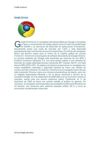 Freddy Guañuna
UCE tecnología educativa
Google Chrome
oogle Chrome es un navegador web desarrollado por Google y compilado
en base a componentes de código abierto como el motor de renderizado
de WebKit y su estructura de desarrollo de aplicaciones (Framework).
Actualmente posee una cuota de mercado del 1,42% y está disponible
gratuitamente bajo condiciones de servicio específicas. El nombre del navegador
deriva del término usado para el marco de la interfaz gráfica de usuario
("chrome"). Chromium es el proyecto de software libre detrás de Google Chrome.
La porción realizada por Google está amparada por licencias de uso BSD y
Creative Commons attribution 2.5, con otras partes sujetas a una variedad de
licencias de código abiertopermisivas incluyendo MIT License, Ms-PL y la triple
licencia MPL/GPL/LGPL. Su objetivo principal es proporcionar un navegador con
mayor estabilidad, velocidad y seguridad además de incluir una interfaz de
usuario sencilla y eficiente. En esencia, Chromium es el navegador base del que
está construido Chrome y tiene sus mismas características de diseño, pero con
un logotipo ligeramente diferente y sin el apoyo comercial y técnico de la
compañía Google. El 2 de septiembre de 2008 salió a la luz la primera versión al
mercado, siendo esta una versión preliminar (beta). Finalmente, el 11 de
diciembre de 2008 se lanzó una versión estable al público en general. De
momento, el navegador está disponible para la plataforma Microsoft Windows en
43 idiomas. Las versiones para sistemas basados enMac OS X y Linux se
encuentran actualmenteen desarrollo.
G
 
