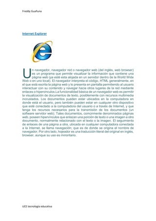 Freddy Guañuna
UCE tecnología educativa
Internet Explorer
n navegador, navegador red o navegador web (del inglés, web browser)
es un programa que permite visualizar la información que contiene una
página web (ya esté esta alojada en un servidor dentro de la World Wide
Web o en uno local). El navegador interpreta el código, HTML generalmente, en
el que está escrita la página web y lo presenta en pantalla permitiendo al usuario
interactuar con su contenido y navegar hacia otros lugares de la red mediante
enlaces o hipervinculos.La funcionalidad básica de un navegador web es permitir
la visualización de documentos de texto, posiblemente con recursos multimedia
incrustados. Los documentos pueden estar ubicados en la computadora en
donde está el usuario, pero también pueden estar en cualquier otro dispositivo
que esté conectado a la computadora del usuario o a través de Internet, y que
tenga los recursos necesarios para la transmisión de los documentos (un
software servidor web). Tales documentos, comúnmente denominados páginas
web, poseen hipervínculos que enlazan una porción de texto o una imagen a otro
documento, normalmente relacionado con el texto o la imagen. El seguimiento
de enlaces de una página a otra, ubicada en cualquier computadora conectada
a la Internet, se llama navegación; que es de donde se origina el nombre de
navegador. Por otro lado, hojeador es una traducción literal del original en inglés,
browser, aunque su uso es minoritario.
U
 
