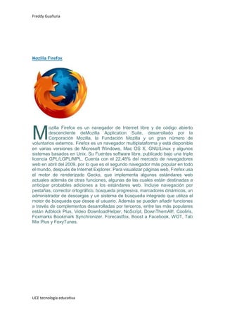 Freddy Guañuna
UCE tecnología educativa
Mozilla Firefox
ozilla Firefox es un navegador de Internet libre y de código abierto
descendiente deMozilla Application Suite, desarrollado por la
Corporación Mozilla, la Fundación Mozilla y un gran número de
voluntarios externos. Firefox es un navegador multiplataforma y está disponible
en varias versiones de Microsoft Windows, Mac OS X, GNU/Linux y algunos
sistemas basados en Unix. Su Fuentes software libre, publicado bajo una triple
licencia GPL/LGPL/MPL. Cuenta con el 22,48% del mercado de navegadores
web en abril del 2009, por lo que es el segundo navegador más popular en todo
el mundo, después de Internet Explorer. Para visualizar páginas web, Firefox usa
el motor de renderizado Gecko, que implementa algunos estándares web
actuales además de otras funciones, algunas de las cuales están destinadas a
anticipar probables adiciones a los estándares web. Incluye navegación por
pestañas, corrector ortográfico, búsqueda progresiva, marcadores dinámicos, un
administrador de descargas y un sistema de búsqueda integrado que utiliza el
motor de búsqueda que desee el usuario. Además se pueden añadir funciones
a través de complementos desarrolladas por terceros, entre las más populares
están Adblock Plus, Video DownloadHelper, NoScript, DownThemAll!, Cooliris,
Foxmarks Bookmark Synchronizer, Forecastfox, Boost a Facebook, WOT, Tab
Mix Plus y FoxyTunes.
M
 