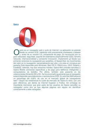 Freddy Guañuna
UCE tecnología educativa
Opera
pera es un navegador web y suite de Internet. La aplicación es gratuita
desde su versión 8.50, habiendo sido previamente shareware o adware
y, antes de su versión 5.0, únicamente de pago. Es reconocido por su
gran velocidad, seguridad, soporte de estándares (especialmente CSS), tamaño
reducido, internacionalidad y constante innovación. Implementó ya desde sus
primeras versiones la navegación por pestañas, el Speed Dial, los movimientos
del ratón en la navegación, personalización por sitio, y la vista en miniatura por
pestaña Está disponible para Windows, Mac OS X, GNU/Linux, OS/2, Solaris y
FreeBSD. Además, hay dos versiones móviles: Opera Mini (móviles sencillos) y
Opera Mobile (versiones específicas y de pago para teléfonos inteligentes y
computadores de bolsillo). Por último, también está presente en las
videoconsolas Nintendo DS y Wii. Se ha anunciado igualmente que el navegador
estará disponible para televisores y reproductores DVD. En abril de 2009 alcanzó
un porcentaje del 0,68% de uso en el mercado global de navegadores
web.1 Según las estadísticas la cuota de mercado de Opera lo sitúa, con una
gran diferencia, por detrás de Internet Explorer o Firefox. Sin embargo es
importante mencionar que gran parte de los usuarios de Opera camuflan su
navegador como otro ya que algunas páginas aún siguen sin identificar
correctamente a este navegador.
O
 