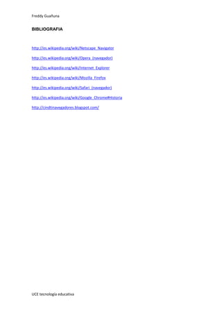 Freddy Guañuna
UCE tecnología educativa
BIBLIOGRAFIA
http://es.wikipedia.org/wiki/Netscape_Navigator
http://es.wikipedia.org/wiki/Opera_(navegador)
http://es.wikipedia.org/wiki/Internet_Explorer
http://es.wikipedia.org/wiki/Mozilla_Firefox
http://es.wikipedia.org/wiki/Safari_(navegador)
http://es.wikipedia.org/wiki/Google_Chrome#Historia
http://cindtinavegadores.blogspot.com/
 