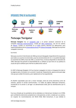 Freddy Guañuna
UCE tecnología educativa
DIFERENTES TIPOS DE NAVEGADORES
Netscape Navigator
Netscape Navigator fue un navegador web y el primer producto comercial de la
compañía Netscape Communications, creada por Marc Andreessen, uno de los autores
de Mosaic, cuando se encontraba en el NCSA (Centro Nacional de Aplicaciones para
Supercomputadores) de la Universidad de Illinois en Urbana-Champaign. Netscape fue el primer
navegador comercial.
Sus inicios
Netscape anunció el 13 de Octubre de 1994 que lanzaría Navegador disponible de forma gratuita
para todos sus usuarios no comerciales, y que las versiones betas de 1.0, 1.1 se podrán descargar
en noviembre de 1994 y marzo de 1995. La versión final, 1.0 estuvo disponible en diciembre de
1994. Netscape hizo gratuita la disponibilidad de su software ya que tenía en sus políticas la
noción de que el software para Internet no debía tener costo.4
En 1997 el Netscape Navigator 2.0 Fue el primer navegador en incluir un lenguaje de script en
las páginas web, al introducir en su versión 2 JavaScript. Originalmente, apenas servía para algo
más que para validar formularios, pero rápidamente se fue expandiendo.
Al añadirle capacidades para leer y enviar mensajes, tanto de correo electrónico como de
netnews, aparece la versión Communicator. Y el editor de páginas (Netscape Composer),
introducido en la versión 3, da lugar a la denominación Gold, para las distribuciones que lo
incluyen.
Fue muy criticado por los partidarios de los estándares en Internet por introducir en el HTML
gran cantidad de extensiones propietarias (o netscapismos), es decir, creadas por sus autores,
sin respetar las recomendaciones del World Wide Web Consortium, lo que dañaba la
 
