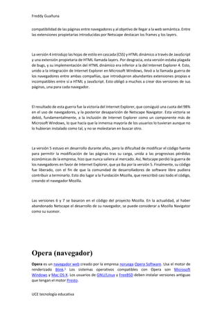 Freddy Guañuna
UCE tecnología educativa
compatibilidad de las páginas entre navegadores y al objetivo de llegar a la web semántica. Entre
las extensiones propietarias introducidas por Netscape destacan los frames y los layers.
La versión 4 introdujo las hojas de estilo en cascada (CSS) y HTML dinámico a través de JavaScript
y una extensión propietaria de HTML llamada layers. Por desgracia, esta versión estaba plagada
de bugs, y su implementación del HTML dinámico era inferior a la del Internet Explorer 4. Esto,
unido a la integración de Internet Explorer en Microsoft Windows, llevó a la llamada guerra de
los navegadores entre ambas compañías, que introdujeron abundantes extensiones propias e
incompatibles entre sí a HTML y JavaScript. Esto obligó a muchos a crear dos versiones de sus
páginas, una para cada navegador.
El resultado de esta guerra fue la victoria del Internet Explorer, que consiguió una cuota del 98%
en el uso de navegadores, y la posterior desaparición de Netscape Navigator. Esta victoria se
debió, fundamentalmente, a la inclusión de Internet Explorer como un componente más de
Microsoft Windows, lo que hacía que la inmensa mayoría de los usuarios lo tuvieran aunque no
lo hubieran instalado como tal, y no se molestaran en buscar otro.
La versión 5 estuvo en desarrollo durante años, pero la dificultad de modificar el código fuente
para permitir la modificación de las páginas tras su carga, unida a las progresivas pérdidas
económicas de la empresa, hizo que nunca saliera al mercado. Así, Netscape perdió la guerra de
los navegadores en favor de Internet Explorer, que ya iba por la versión 5. Finalmente, su código
fue liberado, con el fin de que la comunidad de desarrolladores de software libre pudiera
contribuir a terminarlo. Esto dio lugar a la Fundación Mozilla, que reescribió casi todo el código,
creando el navegador Mozilla.
Las versiones 6 y 7 se basaron en el código del proyecto Mozilla. En la actualidad, al haber
abandonado Netscape el desarrollo de su navegador, se puede considerar a Mozilla Navigator
como su sucesor.
Opera (navegador)
Opera es un navegador web creado por la empresa noruega Opera Software. Usa el motor de
renderizado Blink.1
Los sistemas operativos compatibles con Opera son Microsoft
Windows y Mac OS X. Los usuarios de GNU/Linux y FreeBSD deben instalar versiones antiguas
que tengan el motor Presto.
 