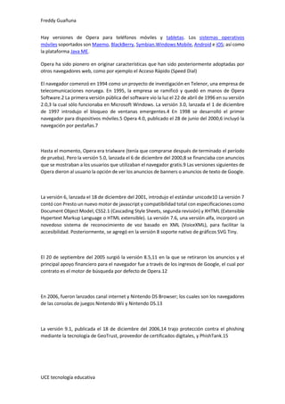 Freddy Guañuna
UCE tecnología educativa
Hay versiones de Opera para teléfonos móviles y tabletas. Los sistemas operativos
móviles soportados son Maemo, BlackBerry, Symbian,Windows Mobile, Android e iOS; así como
la plataforma Java ME.
Opera ha sido pionero en originar características que han sido posteriormente adoptadas por
otros navegadores web, como por ejemplo el Acceso Rápido (Speed Dial)
El navegador comenzó en 1994 como un proyecto de investigación en Telenor, una empresa de
telecomunicaciones noruega. En 1995, la empresa se ramificó y quedó en manos de Opera
Software.2 La primera versión pública del software vio la luz el 22 de abril de 1996 en su versión
2.0,3 la cual sólo funcionaba en Microsoft Windows. La versión 3.0, lanzada el 1 de diciembre
de 1997 introdujo el bloqueo de ventanas emergentes.4 En 1998 se desarrolló el primer
navegador para dispositivos móviles.5 Opera 4.0, publicado el 28 de junio del 2000,6 incluyó la
navegación por pestañas.7
Hasta el momento, Opera era trialware (tenía que comprarse después de terminado el período
de prueba). Pero la versión 5.0, lanzada el 6 de diciembre del 2000,8 se financiaba con anuncios
que se mostraban a los usuarios que utilizaban el navegador gratis.9 Las versiones siguientes de
Opera dieron al usuario la opción de ver los anuncios de banners o anuncios de texto de Google.
La versión 6, lanzada el 18 de diciembre del 2001, introdujo el estándar unicode10 La versión 7
contó con Presto un nuevo motor de javascript y compatibilidad total con especificaciones como
Document Object Model, CSS2.1 (Cascading Style Sheets, segunda revisión) y XHTML (Extensible
Hypertext Markup Language o HTML extensible). La versión 7.6, una versión alfa, incorporó un
novedoso sistema de reconocimiento de voz basado en XML (VoiceXML), para facilitar la
accesibilidad. Posteriormente, se agregó en la versión 8 soporte nativo de gráficos SVG Tiny.
El 20 de septiembre del 2005 surgió la versión 8.5,11 en la que se retiraron los anuncios y el
principal apoyo financiero para el navegador fue a través de los ingresos de Google, el cual por
contrato es el motor de búsqueda por defecto de Opera.12
En 2006, fueron lanzados canal internet y Nintendo DS Browser; los cuales son los navegadores
de las consolas de juegos Nintendo Wii y Nintendo DS.13
La versión 9.1, publicada el 18 de diciembre del 2006,14 trajo protección contra el phishing
mediante la tecnología de GeoTrust, proveedor de certificados digitales, y PhishTank.15
 