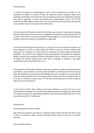Freddy Guañuna
UCE tecnología educativa
La versión 10 (nombre en clavePeregrine, como el Falco peregrinus) fue lanzada el 2 de
septiembre de 2009.16 La versión 10 trajo una interfaz de usuario mejorada, soporte para
estándares aumentada, correcciones de errores de software, mejoras de rendimiento enfocadas
sobre todo a javascript, y nuevas herramientas para programadores web.17 18 El 25 de
noviembre de 2009, Opera sacó la versión 10.10, que incluía características como Vistas previas
en las pestañas, Opera Turbo, Opera Link y Opera Unite.
El 22 de marzo de 2010 salió la versión 10.51 de Opera que incluyó un nuevo motor Javascript
llamado Carakan que lo coronaba como el navegador más rápido del mundo hasta entonces.19
La versión 10.51 tenía un nuevo entorno gráfico llamado Vega que lo proveía de aceleración por
hardware, además de mejoras en estabilidad y en seguridad.
El 14 de junio de 2012 apareció la versión 12. La versión 12 tiene una interfaz más limpia y con
temas elegantes; así como un mejor soporte de HTML5, arrastre de archivos a páginas web,
interacción con las páginas y la cámara web sin necesidad de instalar programas adicionales
(WebRTC). A la versión 12 se le añadió de manera experimental la aceleración por Hardware,
WebGL y soporte para versiones de 64 Bits en Windows y Mac Os. Además, la versión 12 aisla
los plugins del proceso principal para evitar que el navegador se bloquee si falla algún
complemento (como Java, Adobe Flash, etc...).
El 13 de febrero de 2013, Opera Software informó que cambiaría su motor de renderizado Presto
por WebKit y que contribuiría con el desarrollo de WebKit y de Chromium.20 El 4 de abril de
2013, Opera Software anunció que descartó Webkit para unirse a Google en la construcción del
motor de renderizado Blink.21 El 27 de mayo de 2013, salió la versión de prueba Opera Next 15
en la que se incorporó el nuevo motor.1 El 2 de julio de 2013 apareció la versión estable de
Opera 15 con el motor Blink.22
El 23 de abril de 2014, Opera Software lanzó para Windows la versión 12.17 que es una
actualización del navegador con el motor Presto.23 Esta versión tiene arreglada lavulnerabilidad
con respecto al agujero de seguridad Heartbleed.23 Los sistemas operativos Mac OS X y Linux
no tendrán versión 12.17 de Opera.23
Características
Muestra de gestos del ratón en Opera
Opera back mouse gesture.svg Anterior: mantener pulsado el botón derecho del ratón, mover
el ratón a la izquierda, y dejar o mantener pulsado el botón derecho y hacer clic en el botón
izquierdo
 