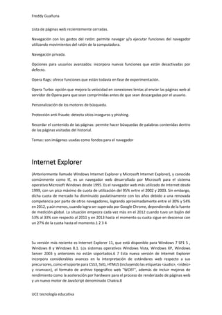 Freddy Guañuna
UCE tecnología educativa
Lista de páginas web recientemente cerradas.
Navegación con los gestos del ratón: permite navegar y/o ejecutar funciones del navegador
utilizando movimientos del ratón de la computadora.
Navegación privada.
Opciones para usuarios avanzados: incorpora nuevas funciones que están desactivadas por
defecto.
Opera flags: ofrece funciones que están todavía en fase de experimentación.
Opera Turbo: opción que mejora la velocidad en conexiones lentas al envíar las páginas web al
servidor de Opera para que sean comprimidas antes de que sean descargadas por el usuario.
Personalización de los motores de búsqueda.
Protección anti-fraude: detecta sitios inseguros y phishing.
Recordar el contenido de las páginas: permite hacer búsquedas de palabras contenidas dentro
de las páginas visitadas del historial.
Temas: son imágenes usadas como fondos para el navegador
Internet Explorer
(Anteriormente llamado Windows Internet Explorer y Microsoft Internet Explorer), y conocido
comúnmente como IE, es un navegador web desarrollado por Microsoft para el sistema
operativo Microsoft Windows desde 1995. Es el navegador web más utilizado de Internet desde
1999, con un pico máximo de cuota de utilización del 95% entre el 2002 y 2003. Sin embargo,
dicha cuota de mercado ha disminuido paulatinamente con los años debido a una renovada
competencia por parte de otros navegadores, logrando aproximadamente entre el 30% y 54%
en 2012, y aún menos, cuando logra ser superado por Google Chrome, dependiendo de la fuente
de medición global. La situación empeora cada vez más en el 2012 cuando tuvo un bajón del
53% al 33% con respecto al 2011 y en 2013 hasta el momento su cuota sigue en descenso con
un 27% de la cuota hasta el momento.1 2 3 4
Su versión más reciente es Internet Explorer 11, que está disponible para Windows 7 SP1 5 ,
Windows 8 y Windows 8.1. Los sistemas operativos Windows Vista, Windows XP, Windows
Server 2003 y anteriores no están soportados.6 7 Esta nueva versión de Internet Explorer
incorpora considerables avances en la interpretación de estándares web respecto a sus
precursores, como el soporte para CSS3, SVG, HTML5 (incluyendo las etiquetas <audio>, <video>
y <canvas>), el formato de archivo tipográfico web "WOFF", además de incluir mejoras de
rendimiento como la aceleración por hardware para el proceso de renderizado de páginas web
y un nuevo motor de JavaScript denominado Chakra.8
 