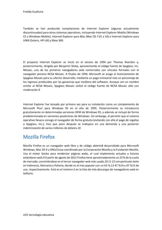 Freddy Guañuna
UCE tecnología educativa
También se han producido compilaciones de Internet Explorer (algunas actualmente
discontinuadas) para otros sistemas operativos, incluyendo Internet Explorer Mobile (Windows
CE y Windows Mobile), Internet Explorer para Mac (Mac OS 7.01 a 10) e Internet Explorer para
UNIX (Solaris, HP-UX) y Xbox 360.
El proyecto Internet Explorer se inició en el verano de 1994 por Thomas Reardon y,
posteriormente, dirigido por Benjamin Slivka, aprovechando el código fuente de Spyglass, Inc.
Mosaic, uno de los primeros navegadores web comerciales con vínculos formales con el
navegador pionero NCSA Mosaic. A finales de 1994, Microsoft se acoge al licenciamiento de
Spyglass Mosaic para su ulterior desarrollo, mediante un pago trimestral más un porcentaje de
los ingresos producidos por las ganancias que recibiera del software. Aunque con un nombre
similar al NCSA Mosaic, Spyglass Mosaic utilizó el código fuente de NCSA Mosaic sólo con
moderación.9
Internet Explorer fue lanzado por primera vez para su instalación como un complemento de
Microsoft Plus! para Windows 95 en el año de 1995. Posteriormente se introduciría
gratuitamente en determinadas versiones OEM de Windows 95, y además se incluyó de forma
predeterminada en versiones posteriores de Windows. Sin embargo, el permitir que el sistema
operativo llevara consigo el navegador de forma gratuita (evitando con ello el pago de regalías
a Spyglass, Inc.), hizo que poco después se tradujera en una demanda y una posterior
indemnización de varios millones de dólares.10
Mozilla Firefox
Mozilla Firefox es un navegador web libre y de código abierto8 desarrollado para Microsoft
Windows, Mac OS X y GNU/Linux coordinado por la Corporación Mozilla y la Fundación Mozilla.
Usa el motor Gecko para renderizar páginas webs, el cual implementa actuales y futuros
estándares web.9 A partir de agosto de 2012 Firefox tiene aproximadamente un 23 % de la cuota
de mercado, convirtiéndose en el tercer navegador web más usado,10 11 12 con particular éxito
en Indonesia, Alemania y Polonia, donde es el más popular con un 65 %,13 47 %14 y 47 %15 de
uso, respectivamente. Está en el número 2 en la lista de más descargas de navegadores web en
Softonic
 