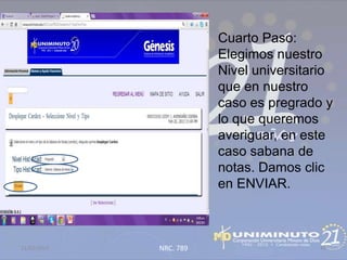 Cuarto Paso:
                        Elegimos nuestro
                        Nivel universitario
                        que en nuestro
                        caso es pregrado y
                        lo que queremos
                        averiguar, en este
                        caso sabana de
                        notas. Damos clic
                        en ENVIAR.



21/02/2013   NRC. 789                   42
 