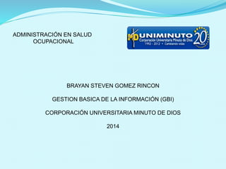 ADMINISTRACIÓN EN SALUD 
OCUPACIONAL 
BRAYAN STEVEN GOMEZ RINCON 
GESTION BASICA DE LA INFORMACIÓN (GBI) 
CORPORACIÓN UNIVERSITARIA MINUTO DE DIOS 
2014 
 