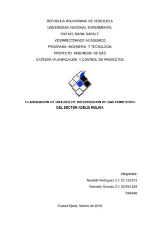 REPUBLICA BOLIVARIANA DE VENEZUELA
UNIVERSIDAD NACIONAL EXPERIMENTAL
“RAFAEL MARIA BARALT”
VICERRECTORADO ACADEMICO
PROGRAMA: INGENIERIA Y TECNOLOGIA
PROYECTO: INGENIERIA DE GAS
CATEDRA: PLANIFICACIÓN Y CONTROL DE PROYECTOS
ELABORACION DE UNA RED DE DISTRIBUICION DE GAS DOMESTICO
DEL SECTOR ADELIS MOLINA
Integrantes:
Nairelith Rodriguez C.I: 22.130.913
Yasmelis Ocando C.I: 20.454.224
Yulikaalz
Ciudad Ojeda, febrero de 2016
 