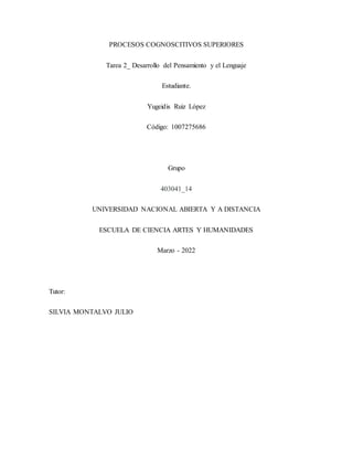 PROCESOS COGNOSCITIVOS SUPERIORES
Tarea 2_ Desarrollo del Pensamiento y el Lenguaje
Estudiante.
Yugeidis Ruiz López
Código: 1007275686
Grupo
403041_14
UNIVERSIDAD NACIONAL ABIERTA Y A DISTANCIA
ESCUELA DE CIENCIA ARTES Y HUMANIDADES
Marzo - 2022
Tutor:
SILVIA MONTALVO JULIO
 