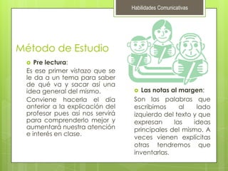 Habilidades ComunicativasMétodo de EstudioPre lectura:Es ese primer vistazo que se le da a un tema para saber de qué va y sacar así una idea general del mismo.Conviene hacerla el día anterior a la explicación del profesor pues así nos servirá para comprenderlo mejor y aumentará nuestra atención e interés en clase.Las notas al margen:Son las palabras que escribimos al lado izquierdo del texto y que expresan las ideas principales del mismo. A veces vienen explícitas otras tendremos que inventarlas.