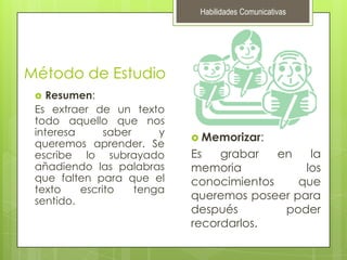 Habilidades ComunicativasMétodo de EstudioResumen:Es extraer de un texto todo aquello que nos interesa saber y queremos aprender. Se escribe lo subrayado añadiendo las palabras que falten para que el texto escrito tenga sentido.Memorizar:Es grabar en la memoria los conocimientos que queremos poseer para después poder recordarlos.