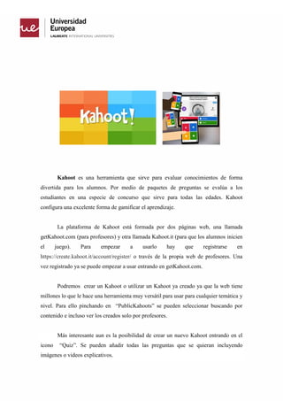 Kahoot es una herramienta que sirve para evaluar conocimientos de forma
divertida para los alumnos. Por medio de paquetes de preguntas se evalúa a los
estudiantes en una especie de concurso que sirve para todas las edades. Kahoot
configura una excelente forma de gamificar el aprendizaje.
La plataforma de Kahoot está formada por dos páginas web, una llamada
getKahoot.com (para profesores) y otra llamada Kahoot.it (para que los alumnos inicien
el juego). Para empezar a usarlo hay que registrarse en
https://create.kahoot.it/account/register/ o través de la propia web de profesores. Una
vez registrado ya se puede empezar a usar entrando en getKahoot.com.
Podremos crear un Kahoot o utilizar un Kahoot ya creado ya que la web tiene
millones lo que le hace una herramienta muy versátil para usar para cualquier temática y
nivel. Para ello pinchando en “PublicKahoots” se pueden seleccionar buscando por
contenido e incluso ver los creados solo por profesores.
Más interesante aun es la posibilidad de crear un nuevo Kahoot entrando en el
icono “Quiz”. Se pueden añadir todas las preguntas que se quieran incluyendo
imágenes o videos explicativos.
 